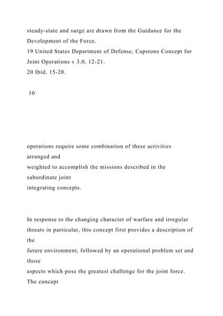 steady-state and surge are drawn from the Guidance for the
Development of the Force.
19 United States Department of Defense, Capstone Concept for
Joint Operations v 3.0, 12-21.
20 Ibid. 15-20.
10
operations require some combination of these activities
arranged and
weighted to accomplish the missions described in the
subordinate joint
integrating concepts.
In response to the changing character of warfare and irregular
threats in particular, this concept first provides a description of
the
future environment, followed by an operational problem set and
those
aspects which pose the greatest challenge for the joint force.
The concept
 