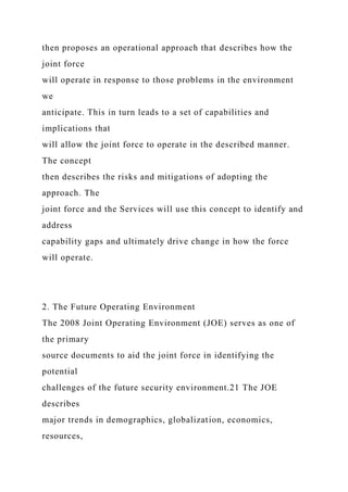 then proposes an operational approach that describes how the
joint force
will operate in response to those problems in the environment
we
anticipate. This in turn leads to a set of capabilities and
implications that
will allow the joint force to operate in the described manner.
The concept
then describes the risks and mitigations of adopting the
approach. The
joint force and the Services will use this concept to identify and
address
capability gaps and ultimately drive change in how the force
will operate.
2. The Future Operating Environment
The 2008 Joint Operating Environment (JOE) serves as one of
the primary
source documents to aid the joint force in identifying the
potential
challenges of the future security environment.21 The JOE
describes
major trends in demographics, globalization, economics,
resources,
 