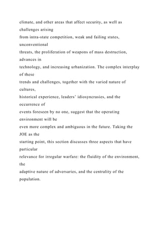climate, and other areas that affect security, as well as
challenges arising
from intra-state competition, weak and failing states,
unconventional
threats, the proliferation of weapons of mass destruction,
advances in
technology, and increasing urbanization. The complex interplay
of these
trends and challenges, together with the varied nature of
cultures,
historical experience, leaders’ idiosyncrasies, and the
occurrence of
events foreseen by no one, suggest that the operating
environment will be
even more complex and ambiguous in the future. Taking the
JOE as the
starting point, this section discusses three aspects that have
particular
relevance for irregular warfare: the fluidity of the environment,
the
adaptive nature of adversaries, and the centrality of the
population.
 