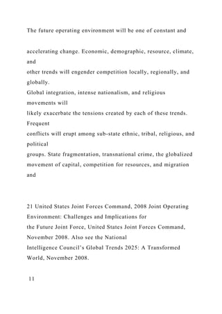 The future operating environment will be one of constant and
accelerating change. Economic, demographic, resource, climate,
and
other trends will engender competition locally, regionally, and
globally.
Global integration, intense nationalism, and religious
movements will
likely exacerbate the tensions created by each of these trends.
Frequent
conflicts will erupt among sub-state ethnic, tribal, religious, and
political
groups. State fragmentation, transnational crime, the globalized
movement of capital, competition for resources, and migration
and
21 United States Joint Forces Command, 2008 Joint Operating
Environment: Challenges and Implications for
the Future Joint Force, United States Joint Forces Command,
November 2008. Also see the National
Intelligence Council’s Global Trends 2025: A Transformed
World, November 2008.
11
 