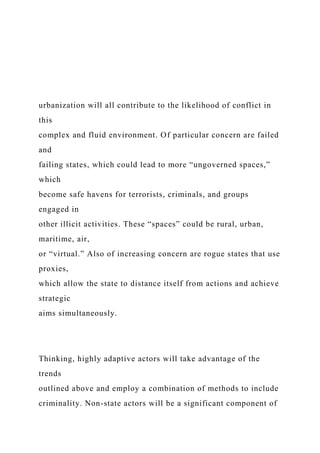 urbanization will all contribute to the likelihood of conflict in
this
complex and fluid environment. Of particular concern are failed
and
failing states, which could lead to more “ungoverned spaces,”
which
become safe havens for terrorists, criminals, and groups
engaged in
other illicit activities. These “spaces” could be rural, urban,
maritime, air,
or “virtual.” Also of increasing concern are rogue states that use
proxies,
which allow the state to distance itself from actions and achieve
strategic
aims simultaneously.
Thinking, highly adaptive actors will take advantage of the
trends
outlined above and employ a combination of methods to include
criminality. Non-state actors will be a significant component of
 