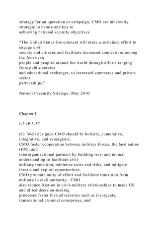 strategy for an operation or campaign, CMO are inherently
strategic in nature and key to
achieving national security objectives.
“The United States Government will make a sustained effort to
engage civil
society and citizens and facilitate increased connections among
the American
people and peoples around the world through efforts ranging
from public service
and educational exchanges, to increased commerce and private
sector
partnerships.”
National Security Strategy, May 2010
Chapter I
I-2 JP 3-57
(1) Well designed CMO should be holistic, cumulative,
integrative, and synergistic.
CMO foster cooperation between military forces, the host nation
(HN), and
interorganizational partners by building trust and mutual
understanding to facilitate civil-
military transition, minimize costs and risks, and mitigate
threats and exploit opportunities.
CMO promote unity of effort and facilitate transition from
military to civil authority. CMO
also reduce friction in civil-military relationships to make US
and allied decision-making
processes faster than adversaries such as insurgents,
transnational criminal enterprises, and
 