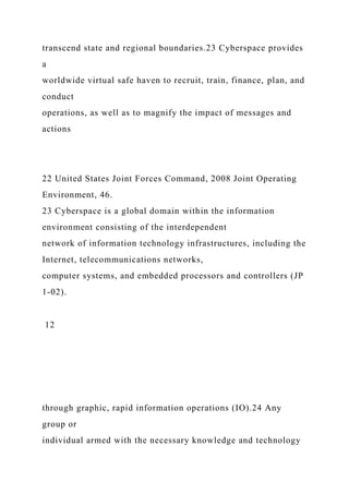 transcend state and regional boundaries.23 Cyberspace provides
a
worldwide virtual safe haven to recruit, train, finance, plan, and
conduct
operations, as well as to magnify the impact of messages and
actions
22 United States Joint Forces Command, 2008 Joint Operating
Environment, 46.
23 Cyberspace is a global domain within the information
environment consisting of the interdependent
network of information technology infrastructures, including the
Internet, telecommunications networks,
computer systems, and embedded processors and controllers (JP
1-02).
12
through graphic, rapid information operations (IO).24 Any
group or
individual armed with the necessary knowledge and technology
 