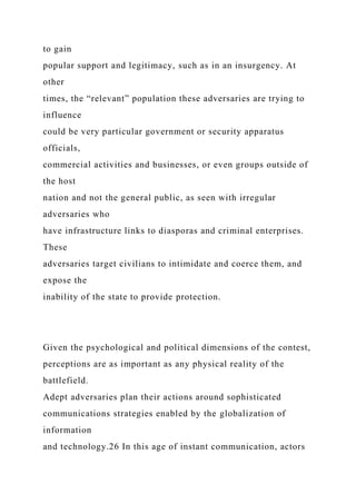 to gain
popular support and legitimacy, such as in an insurgency. At
other
times, the “relevant” population these adversaries are trying to
influence
could be very particular government or security apparatus
officials,
commercial activities and businesses, or even groups outside of
the host
nation and not the general public, as seen with irregular
adversaries who
have infrastructure links to diasporas and criminal enterprises.
These
adversaries target civilians to intimidate and coerce them, and
expose the
inability of the state to provide protection.
Given the psychological and political dimensions of the contest,
perceptions are as important as any physical reality of the
battlefield.
Adept adversaries plan their actions around sophisticated
communications strategies enabled by the globalization of
information
and technology.26 In this age of instant communication, actors
 
