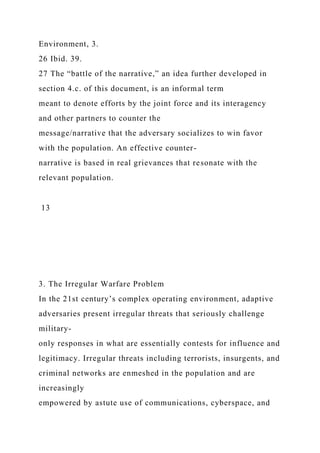 Environment, 3.
26 Ibid. 39.
27 The “battle of the narrative,” an idea further developed in
section 4.c. of this document, is an informal term
meant to denote efforts by the joint force and its interagency
and other partners to counter the
message/narrative that the adversary socializes to win favor
with the population. An effective counter-
narrative is based in real grievances that resonate with the
relevant population.
13
3. The Irregular Warfare Problem
In the 21st century’s complex operating environment, adaptive
adversaries present irregular threats that seriously challenge
military-
only responses in what are essentially contests for influence and
legitimacy. Irregular threats including terrorists, insurgents, and
criminal networks are enmeshed in the population and are
increasingly
empowered by astute use of communications, cyberspace, and
 