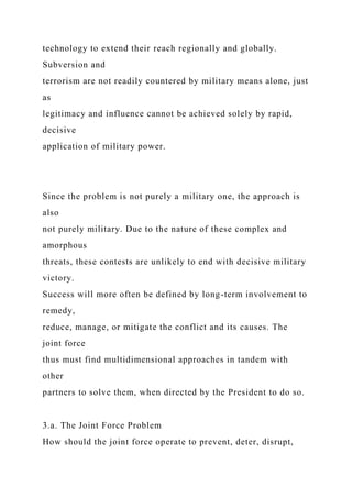 technology to extend their reach regionally and globally.
Subversion and
terrorism are not readily countered by military means alone, just
as
legitimacy and influence cannot be achieved solely by rapid,
decisive
application of military power.
Since the problem is not purely a military one, the approach is
also
not purely military. Due to the nature of these complex and
amorphous
threats, these contests are unlikely to end with decisive military
victory.
Success will more often be defined by long-term involvement to
remedy,
reduce, manage, or mitigate the conflict and its causes. The
joint force
thus must find multidimensional approaches in tandem with
other
partners to solve them, when directed by the President to do so.
3.a. The Joint Force Problem
How should the joint force operate to prevent, deter, disrupt,
 