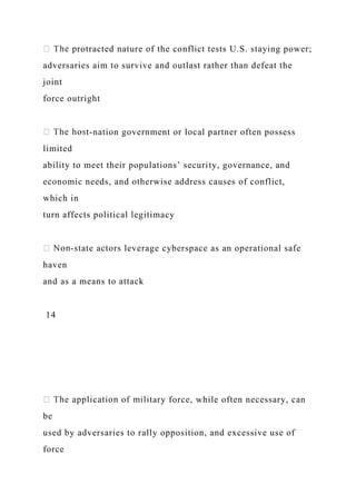 rotracted nature of the conflict tests U.S. staying power;
adversaries aim to survive and outlast rather than defeat the
joint
force outright
-nation government or local partner often possess
limited
ability to meet their populations’ security, governance, and
economic needs, and otherwise address causes of conflict,
which in
turn affects political legitimacy
-state actors leverage cyberspace as an operational safe
haven
and as a means to attack
14
ary force, while often necessary, can
be
used by adversaries to rally opposition, and excessive use of
force
 