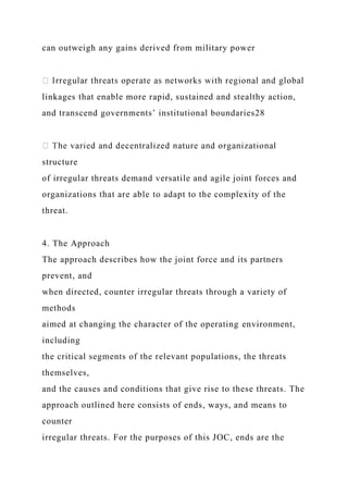 can outweigh any gains derived from military power
linkages that enable more rapid, sustained and stealthy action,
and transcend governments’ institutional boundaries28
structure
of irregular threats demand versatile and agile joint forces and
organizations that are able to adapt to the complexity of the
threat.
4. The Approach
The approach describes how the joint force and its partners
prevent, and
when directed, counter irregular threats through a variety of
methods
aimed at changing the character of the operating environment,
including
the critical segments of the relevant populations, the threats
themselves,
and the causes and conditions that give rise to these threats. The
approach outlined here consists of ends, ways, and means to
counter
irregular threats. For the purposes of this JOC, ends are the
 