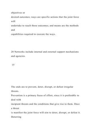 objectives or
desired outcomes; ways are specific actions that the joint force
will
undertake to reach those outcomes; and means are the methods
and
capabilities required to execute the ways.
28 Networks include internal and external support mechanisms
and agencies.
15
The ends are to prevent, deter, disrupt, or defeat irregular
threats.
Prevention is a primary focus of effort, since it is preferable to
deal with
incipient threats and the conditions that give rise to them. Once
a threat
is manifest the joint force will aim to deter, disrupt, or defeat it.
Deterring
 