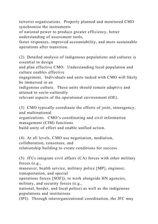 terrorist organizations. Properly planned and monitored CMO
synchronize the instruments
of national power to produce greater efficiency, better
understanding of assessment tools,
faster responses, improved accountability, and more sustainable
operations after transition.
(2) Detailed analysis of indigenous populations and cultures is
essential to design
and plan effective CMO. Understanding local population and
culture enables effective
engagement. Individuals and units tasked with CMO will likely
be immersed in an
indigenous culture. These units should remain adaptive and
attuned to socio-culturally
relevant aspects of the operational environment (OE).
(3) CMO typically coordinate the efforts of joint, interagency,
and multinational
organizations. CMO’s coordinating and civil information
management (CIM) functions
build unity of effort and enable unified action.
(4) At all levels, CMO use negotiation, mediation,
collaboration, consensus, and
relationship building to create conditions for success.
(5) JFCs integrate civil affairs (CA) forces with other military
forces (e.g.,
maneuver, health service, military police [MP], engineer,
transportation, and special
operations forces [SOF]), to work alongside HN agencies,
military, and security forces (e.g.,
national, border, and local police) as well as the indigenous
populations and institutions
(IPI). Through interorganizational coordination, the JFC may
 