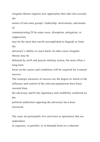 irregular threats requires new approaches that take into account
the
nature of non-state groups’ leadership, motivations, and means
of
communicating.29 In some cases, disruption, mitigation, or
suppression
may be the most that can be accomplished to degrade or limit
the
adversary’s ability to cause harm. In other cases irregular
threats may be
defeated by swift and precise military action, but most often a
long-term
focus on the causes and conditions will be required for eventual
success.
The strategic measures of success are the degree to which a) the
influence and control of the relevant populations have been
wrested from
the adversary and b) the legitimacy and credibility conferred on
the
political authorities opposing the adversary have been
increased.
The ways are principally five activities or operations that are
undertaken
in sequence, in parallel, or in blended form in a coherent
 