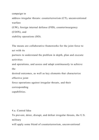 campaign to
address irregular threats: counterterrorism (CT), unconventional
warfare
(UW), foreign internal defense (FID), counterinsurgency
(COIN), and
stability operations (SO).
The means are collaborative frameworks for the joint force to
act with its
partners to understand the problem in depth, plan and execute
activities
and operations, and assess and adapt continuously to achieve
the
desired outcomes, as well as key elements that characterize
effective joint
force operations against irregular threats, and their
corresponding
capabilities.
4.a. Central Idea
To prevent, deter, disrupt, and defeat irregular threats, the U.S.
military
will apply some blend of counterterrorism, unconventional
 