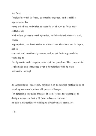 warfare,
foreign internal defense, counterinsurgency, and stability
operations. To
carry out these activities successfully, the joint force must
collaborate
with other governmental agencies, multinational partners, and,
where
appropriate, the host nation to understand the situation in depth,
act in
concert, and continually assess and adapt their approach in
response to
the dynamic and complex nature of the problem. The contest for
legitimacy and influence over a population will be won
primarily through
29 Amorphous leadership, nihilistic or millennial motivations or
stealthy communications all pose challenges
for deterring irregular threats. It is difficult, for example, to
design measures that will deter adversaries bent
on self-destruction or willing to absorb mass casualties.
16
 