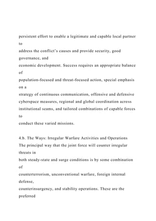 persistent effort to enable a legitimate and capable local partner
to
address the conflict’s causes and provide security, good
governance, and
economic development. Success requires an appropriate balance
of
population-focused and threat-focused action, special emphasis
on a
strategy of continuous communication, offensive and defensive
cyberspace measures, regional and global coordination across
institutional seams, and tailored combinations of capable forces
to
conduct these varied missions.
4.b. The Ways: Irregular Warfare Activities and Operations
The principal way that the joint force will counter irregular
threats in
both steady-state and surge conditions is by some combination
of
counterterrorism, unconventional warfare, foreign internal
defense,
counterinsurgency, and stability operations. These are the
preferred
 