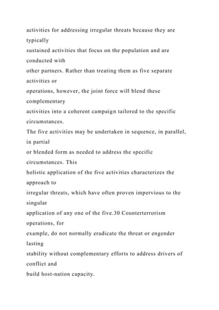 activities for addressing irregular threats because they are
typically
sustained activities that focus on the population and are
conducted with
other partners. Rather than treating them as five separate
activities or
operations, however, the joint force will blend these
complementary
activities into a coherent campaign tailored to the specific
circumstances.
The five activities may be undertaken in sequence, in parallel,
in partial
or blended form as needed to address the specific
circumstances. This
holistic application of the five activities characterizes the
approach to
irregular threats, which have often proven impervious to the
singular
application of any one of the five.30 Counterterrorism
operations, for
example, do not normally eradicate the threat or engender
lasting
stability without complementary efforts to address drivers of
conflict and
build host-nation capacity.
 