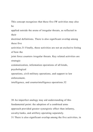 This concept recognizes that these five IW activities may also
be
applied outside the arena of irregular threats, as reflected in
their
doctrinal definitions. There is also significant overlap among
these five
activities.31 Finally, these activities are not an exclusive listing
of how the
joint force counters irregular threats. Key related activities are
strategic
communication, information operations of all kinds,
psychological
operations, civil-military operations, and support to law
enforcement,
intelligence, and counterintelligence operations.32
30 An imperfect analogy may aid understanding of this
fundamental point: the adoption of a combined arms
approach provided greater synergistic effect than infantry,
cavalry/tanks, and artillery operating separately.
31 There is also significant overlap among the five activities, in
 