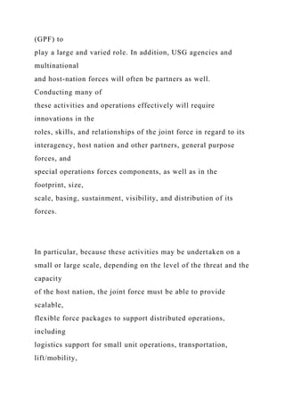 (GPF) to
play a large and varied role. In addition, USG agencies and
multinational
and host-nation forces will often be partners as well.
Conducting many of
these activities and operations effectively will require
innovations in the
roles, skills, and relationships of the joint force in regard to its
interagency, host nation and other partners, general purpose
forces, and
special operations forces components, as well as in the
footprint, size,
scale, basing, sustainment, visibility, and distribution of its
forces.
In particular, because these activities may be undertaken on a
small or large scale, depending on the level of the threat and the
capacity
of the host nation, the joint force must be able to provide
scalable,
flexible force packages to support distributed operations,
including
logistics support for small unit operations, transportation,
lift/mobility,
 