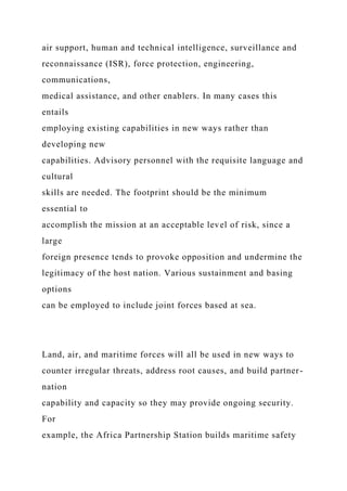 air support, human and technical intelligence, surveillance and
reconnaissance (ISR), force protection, engineering,
communications,
medical assistance, and other enablers. In many cases this
entails
employing existing capabilities in new ways rather than
developing new
capabilities. Advisory personnel with the requisite language and
cultural
skills are needed. The footprint should be the minimum
essential to
accomplish the mission at an acceptable level of risk, since a
large
foreign presence tends to provoke opposition and undermine the
legitimacy of the host nation. Various sustainment and basing
options
can be employed to include joint forces based at sea.
Land, air, and maritime forces will all be used in new ways to
counter irregular threats, address root causes, and build partner-
nation
capability and capacity so they may provide ongoing security.
For
example, the Africa Partnership Station builds maritime safety
 