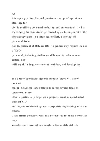 An
interagency protocol would provide a concept of operations,
structure for
civilian-military command authority, and an essential task list
identifying functions to be performed by each component of the
interagency team. In a large-scale effort, a shortage of
personnel from
non-Department of Defense (DoD) agencies may require the use
of DoD
personnel, including civilians and Reservists, who possess
critical non-
military skills in governance, rule of law, and development.
In stability operations, general purpose forces will likely
conduct
multiple civil-military operations across several lines of
operation. These
efforts, particularly large-scale projects, must be coordinated
with USAID
and may be conducted by Service-specific engineering units and
others.
Civil affairs personnel will also be required for these efforts, as
may
expeditionary medical personnel. In low-profile stability
 