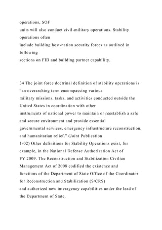 operations, SOF
units will also conduct civil-military operations. Stability
operations often
include building host-nation security forces as outlined in
following
sections on FID and building partner capability.
34 The joint force doctrinal definition of stability operations is
“an overarching term encompassing various
military missions, tasks, and activities conducted outside the
United States in coordination with other
instruments of national power to maintain or reestablish a safe
and secure environment and provide essential
governmental services, emergency infrastructure reconstruction,
and humanitarian relief.” (Joint Publication
1-02) Other definitions for Stability Operations exist, for
example, in the National Defense Authorization Act of
FY 2009. The Reconstruction and Stabilization Civilian
Management Act of 2008 codified the existence and
functions of the Department of State Office of the Coordinator
for Reconstruction and Stabilization (S/CRS)
and authorized new interagency capabilities under the lead of
the Department of State.
 