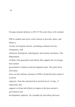 19
Foreign internal defense in IW.35 The joint force will conduct
FID to enable and assist a host nation to prevent, deter, and
defeat a
variety of irregular threats, including criminal activity,
insurgency, and
chemical, biological, radiological, and nuclear incidents. The
Department
of State will generally lead efforts that support the sovereign
host-nation
government’s defense and development plan. The joint force
will often
focus on the military element of FID to build the host-nation’s
security
capacity, from the ministerial to tactical level. It may, if
requested, also
support civilian-led efforts to improve the host-nation’s
governance and
development capacity, for example by providing advisory
 
