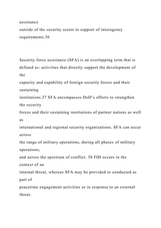 assistance
outside of the security sector in support of interagency
requirements.36
Security force assistance (SFA) is an overlapping term that is
defined as: activities that directly support the development of
the
capacity and capability of foreign security forces and their
sustaining
institutions.37 SFA encompasses DoD’s efforts to strengthen
the security
forces and their sustaining institutions of partner nations as well
as
international and regional security organizations. SFA can occur
across
the range of military operations, during all phases of military
operations,
and across the spectrum of conflict. 38 FID occurs in the
context of an
internal threat, whereas SFA may be provided or conducted as
part of
peacetime engagement activities or in response to an external
threat.
 