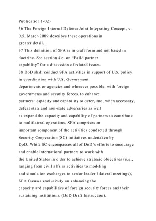 Publication 1-02)
36 The Foreign Internal Defense Joint Integrating Concept, v.
0.5, March 2009 describes these operations in
greater detail.
37 This definition of SFA is in draft form and not based in
doctrine. See section 4.c. on “Build partner
capability” for a discussion of related issues.
38 DoD shall conduct SFA activities in support of U.S. policy
in coordination with U.S. Government
departments or agencies and wherever possible, with foreign
governments and security forces, to enhance
partners’ capacity and capability to deter, and, when necessary,
defeat state and non-state adversaries as well
as expand the capacity and capability of partners to contribute
to multilateral operations. SFA comprises an
important component of the activities conducted through
Security Cooperation (SC) initiatives undertaken by
DoD. While SC encompasses all of DoD’s efforts to encourage
and enable international partners to work with
the United States in order to achieve strategic objectives (e.g.,
ranging from civil affairs activities to modeling
and simulation exchanges to senior leader bilateral meetings),
SFA focuses exclusively on enhancing the
capacity and capabilities of foreign security forces and their
sustaining institutions. (DoD Draft Instruction).
 