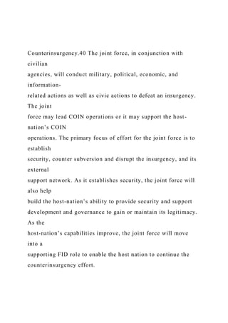 Counterinsurgency.40 The joint force, in conjunction with
civilian
agencies, will conduct military, political, economic, and
information-
related actions as well as civic actions to defeat an insurgency.
The joint
force may lead COIN operations or it may support the host-
nation’s COIN
operations. The primary focus of effort for the joint force is to
establish
security, counter subversion and disrupt the insurgency, and its
external
support network. As it establishes security, the joint force will
also help
build the host-nation’s ability to provide security and support
development and governance to gain or maintain its legitimacy.
As the
host-nation’s capabilities improve, the joint force will move
into a
supporting FID role to enable the host nation to continue the
counterinsurgency effort.
 
