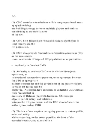 I-3
(1) CMO contribute to missions within many operational areas
by synchronizing
and building synergy between multiple players and entities
contributing to the stabilization
of the HN.
(2) CMO help disseminate relevant messages and themes to
local leaders and the
HN population.
(3) CMO also provide feedback to information operations (IO)
as the assessments
reveal sentiments of targeted HN populations or organizations.
c. Authority to Conduct CMO
(1) Authority to conduct CMO can be derived from joint
operations, an
international cooperative agreement, or an agreement between
the USG or appropriate
military commander and the government of the area or country
in which US forces may be
employed. A commander’s authority to undertake CMO derives
from Presidential or
Secretary of Defense (SecDef) decisions. US strategic
objectives, US policy, and relations
between the HN government and the USG also influence the
authority to conduct CMO.
(2) The law of war requires occupying powers to restore public
order and safety
while respecting, to the extent possible, the laws of the
occupied country; and to establish a
 