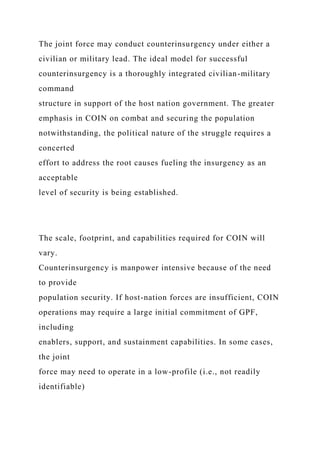 The joint force may conduct counterinsurgency under either a
civilian or military lead. The ideal model for successful
counterinsurgency is a thoroughly integrated civilian-military
command
structure in support of the host nation government. The greater
emphasis in COIN on combat and securing the population
notwithstanding, the political nature of the struggle requires a
concerted
effort to address the root causes fueling the insurgency as an
acceptable
level of security is being established.
The scale, footprint, and capabilities required for COIN will
vary.
Counterinsurgency is manpower intensive because of the need
to provide
population security. If host-nation forces are insufficient, COIN
operations may require a large initial commitment of GPF,
including
enablers, support, and sustainment capabilities. In some cases,
the joint
force may need to operate in a low-profile (i.e., not readily
identifiable)
 