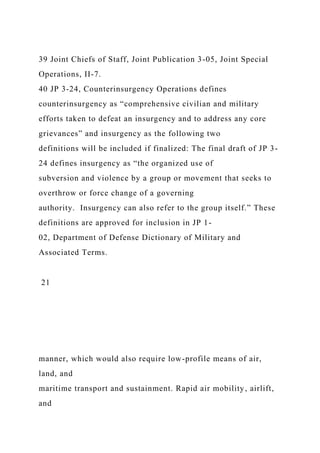 39 Joint Chiefs of Staff, Joint Publication 3-05, Joint Special
Operations, II-7.
40 JP 3-24, Counterinsurgency Operations defines
counterinsurgency as “comprehensive civilian and military
efforts taken to defeat an insurgency and to address any core
grievances” and insurgency as the following two
definitions will be included if finalized: The final draft of JP 3-
24 defines insurgency as “the organized use of
subversion and violence by a group or movement that seeks to
overthrow or force change of a governing
authority. Insurgency can also refer to the group itself.” These
definitions are approved for inclusion in JP 1-
02, Department of Defense Dictionary of Military and
Associated Terms.
21
manner, which would also require low-profile means of air,
land, and
maritime transport and sustainment. Rapid air mobility, airlift,
and
 