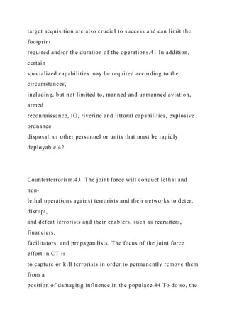 target acquisition are also crucial to success and can limit the
footprint
required and/or the duration of the operations.41 In addition,
certain
specialized capabilities may be required according to the
circumstances,
including, but not limited to, manned and unmanned aviation,
armed
reconnaissance, IO, riverine and littoral capabilities, explosive
ordnance
disposal, or other personnel or units that must be rapidly
deployable.42
Counterterrorism.43 The joint force will conduct lethal and
non-
lethal operations against terrorists and their networks to deter,
disrupt,
and defeat terrorists and their enablers, such as recruiters,
financiers,
facilitators, and propagandists. The focus of the joint force
effort in CT is
to capture or kill terrorists in order to permanently remove them
from a
position of damaging influence in the populace.44 To do so, the
 