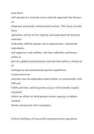 joint force
will operate in a network-versus-network approach that focuses
on
dispersed, protracted, and persistent actions. This focus of joint
force
operations will be to first identify and understand the terrorist
networks’
leadership, affiliate groups, local organizations, radicalized
individuals,
and supporters and enablers, and then undertake continuous
action as
part of a global counterterrorist network that utilizes a broad set
of
interagency and multinational partner capabilities.
Counterterrorism
activities may be undertaken either before, or concurrently with,
FID and
COIN activities, and long-term success will normally require
sustained
follow-on efforts to build partner-nation capacity to address
residual
threats and prevent their resurgence.
Critical attributes of successful counterterrorism operations
 