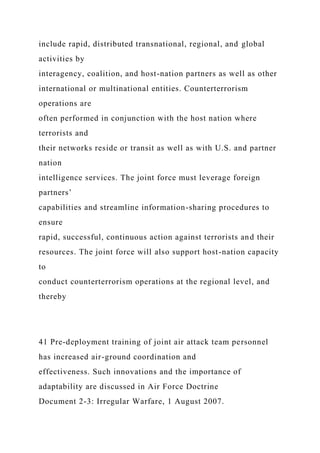 include rapid, distributed transnational, regional, and global
activities by
interagency, coalition, and host-nation partners as well as other
international or multinational entities. Counterterrorism
operations are
often performed in conjunction with the host nation where
terrorists and
their networks reside or transit as well as with U.S. and partner
nation
intelligence services. The joint force must leverage foreign
partners’
capabilities and streamline information-sharing procedures to
ensure
rapid, successful, continuous action against terrorists and their
resources. The joint force will also support host-nation capacity
to
conduct counterterrorism operations at the regional level, and
thereby
41 Pre-deployment training of joint air attack team personnel
has increased air-ground coordination and
effectiveness. Such innovations and the importance of
adaptability are discussed in Air Force Doctrine
Document 2-3: Irregular Warfare, 1 August 2007.
 