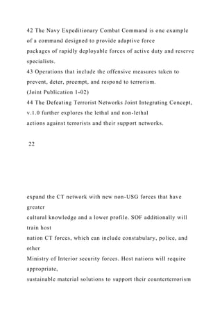 42 The Navy Expeditionary Combat Command is one example
of a command designed to provide adaptive force
packages of rapidly deployable forces of active duty and reserve
specialists.
43 Operations that include the offensive measures taken to
prevent, deter, preempt, and respond to terrorism.
(Joint Publication 1-02)
44 The Defeating Terrorist Networks Joint Integrating Concept,
v.1.0 further explores the lethal and non-lethal
actions against terrorists and their support networks.
22
expand the CT network with new non-USG forces that have
greater
cultural knowledge and a lower profile. SOF additionally will
train host
nation CT forces, which can include constabulary, police, and
other
Ministry of Interior security forces. Host nations will require
appropriate,
sustainable material solutions to support their counterterrorism
 