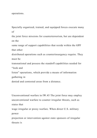 operations.
Specially organized, trained, and equipped forces execute many
of
the joint force missions for counterterrorism, but are dependent
on the
same range of support capabilities that reside within the GPF
that other
distributed operations such as counterinsurgency require. They
must be
transnational and possess the standoff capabilities needed for
“look and
listen” operations, which provide a means of information
gathering in
denied and contested areas from a distance.
Unconventional warfare in IW.45 The joint force may employ
unconventional warfare to counter irregular threats, such as
states that
wage irregular or proxy warfare. When direct U.S. military
power
projection or intervention against state sponsors of irregular
threats is
 