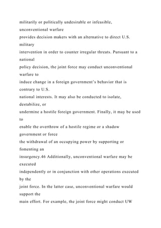 militarily or politically undesirable or infeasible,
unconventional warfare
provides decision makers with an alternative to direct U.S.
military
intervention in order to counter irregular threats. Pursuant to a
national
policy decision, the joint force may conduct unconventional
warfare to
induce change in a foreign government’s behavior that is
contrary to U.S.
national interests. It may also be conducted to isolate,
destabilize, or
undermine a hostile foreign government. Finally, it may be used
to
enable the overthrow of a hostile regime or a shadow
government or force
the withdrawal of an occupying power by supporting or
fomenting an
insurgency.46 Additionally, unconventional warfare may be
executed
independently or in conjunction with other operations executed
by the
joint force. In the latter case, unconventional warfare would
support the
main effort. For example, the joint force might conduct UW
 