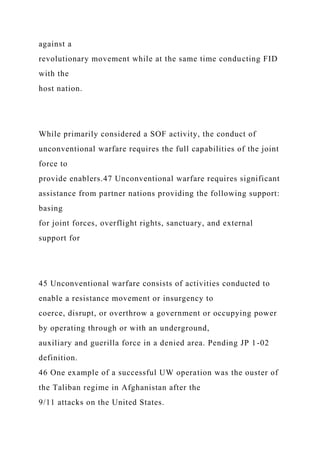 against a
revolutionary movement while at the same time conducting FID
with the
host nation.
While primarily considered a SOF activity, the conduct of
unconventional warfare requires the full capabilities of the joint
force to
provide enablers.47 Unconventional warfare requires significant
assistance from partner nations providing the following support:
basing
for joint forces, overflight rights, sanctuary, and external
support for
45 Unconventional warfare consists of activities conducted to
enable a resistance movement or insurgency to
coerce, disrupt, or overthrow a government or occupying power
by operating through or with an underground,
auxiliary and guerilla force in a denied area. Pending JP 1-02
definition.
46 One example of a successful UW operation was the ouster of
the Taliban regime in Afghanistan after the
9/11 attacks on the United States.
 