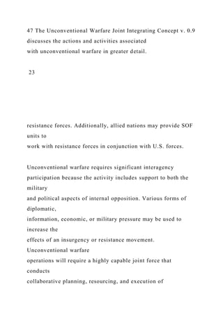 47 The Unconventional Warfare Joint Integrating Concept v. 0.9
discusses the actions and activities associated
with unconventional warfare in greater detail.
23
resistance forces. Additionally, allied nations may provide SOF
units to
work with resistance forces in conjunction with U.S. forces.
Unconventional warfare requires significant interagency
participation because the activity includes support to both the
military
and political aspects of internal opposition. Various forms of
diplomatic,
information, economic, or military pressure may be used to
increase the
effects of an insurgency or resistance movement.
Unconventional warfare
operations will require a highly capable joint force that
conducts
collaborative planning, resourcing, and execution of
 