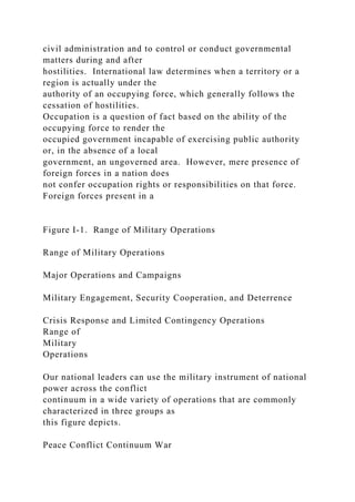 civil administration and to control or conduct governmental
matters during and after
hostilities. International law determines when a territory or a
region is actually under the
authority of an occupying force, which generally follows the
cessation of hostilities.
Occupation is a question of fact based on the ability of the
occupying force to render the
occupied government incapable of exercising public authority
or, in the absence of a local
government, an ungoverned area. However, mere presence of
foreign forces in a nation does
not confer occupation rights or responsibilities on that force.
Foreign forces present in a
Figure I-1. Range of Military Operations
Range of Military Operations
Major Operations and Campaigns
Military Engagement, Security Cooperation, and Deterrence
Crisis Response and Limited Contingency Operations
Range of
Military
Operations
Our national leaders can use the military instrument of national
power across the conflict
continuum in a wide variety of operations that are commonly
characterized in three groups as
this figure depicts.
Peace Conflict Continuum War
 