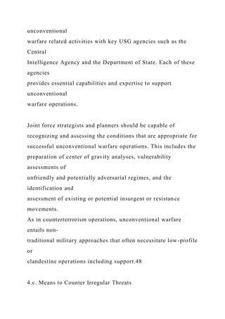 unconventional
warfare related activities with key USG agencies such as the
Central
Intelligence Agency and the Department of State. Each of these
agencies
provides essential capabilities and expertise to support
unconventional
warfare operations.
Joint force strategists and planners should be capable of
recognizing and assessing the conditions that are appropriate for
successful unconventional warfare operations. This includes the
preparation of center of gravity analyses, vulnerability
assessments of
unfriendly and potentially adversarial regimes, and the
identification and
assessment of existing or potential insurgent or resistance
movements.
As in counterterrorism operations, unconventional warfare
entails non-
traditional military approaches that often necessitate low-profile
or
clandestine operations including support.48
4.c. Means to Counter Irregular Threats
 