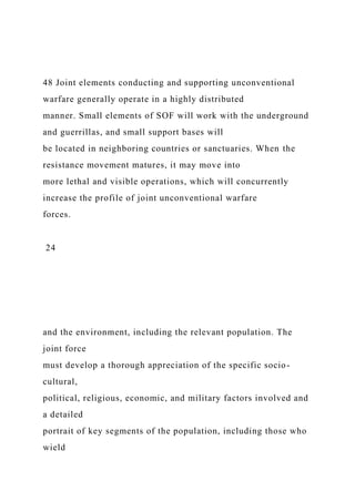 48 Joint elements conducting and supporting unconventional
warfare generally operate in a highly distributed
manner. Small elements of SOF will work with the underground
and guerrillas, and small support bases will
be located in neighboring countries or sanctuaries. When the
resistance movement matures, it may move into
more lethal and visible operations, which will concurrently
increase the profile of joint unconventional warfare
forces.
24
and the environment, including the relevant population. The
joint force
must develop a thorough appreciation of the specific socio-
cultural,
political, religious, economic, and military factors involved and
a detailed
portrait of key segments of the population, including those who
wield
 