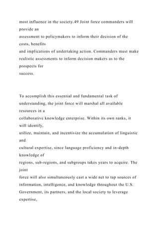 most influence in the society.49 Joint force commanders will
provide an
assessment to policymakers to inform their decision of the
costs, benefits
and implications of undertaking action. Commanders must make
realistic assessments to inform decision makers as to the
prospects for
success.
To accomplish this essential and fundamental task of
understanding, the joint force will marshal all available
resources in a
collaborative knowledge enterprise. Within its own ranks, it
will identify,
utilize, maintain, and incentivize the accumulation of linguistic
and
cultural expertise, since language proficiency and in-depth
knowledge of
regions, sub-regions, and subgroups takes years to acquire. The
joint
force will also simultaneously cast a wide net to tap sources of
information, intelligence, and knowledge throughout the U.S.
Government, its partners, and the local society to leverage
expertise,
 