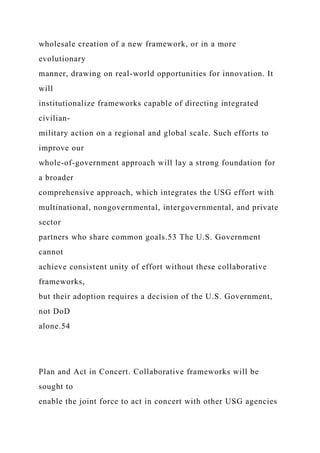 wholesale creation of a new framework, or in a more
evolutionary
manner, drawing on real-world opportunities for innovation. It
will
institutionalize frameworks capable of directing integrated
civilian-
military action on a regional and global scale. Such efforts to
improve our
whole-of-government approach will lay a strong foundation for
a broader
comprehensive approach, which integrates the USG effort with
multinational, nongovernmental, intergovernmental, and private
sector
partners who share common goals.53 The U.S. Government
cannot
achieve consistent unity of effort without these collaborative
frameworks,
but their adoption requires a decision of the U.S. Government,
not DoD
alone.54
Plan and Act in Concert. Collaborative frameworks will be
sought to
enable the joint force to act in concert with other USG agencies
 