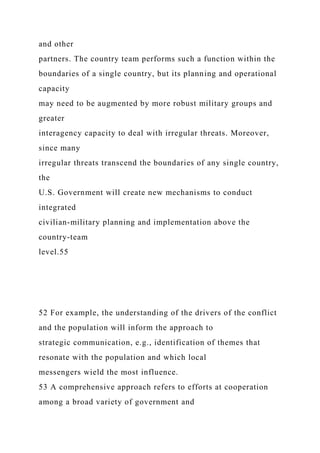 and other
partners. The country team performs such a function within the
boundaries of a single country, but its planning and operational
capacity
may need to be augmented by more robust military groups and
greater
interagency capacity to deal with irregular threats. Moreover,
since many
irregular threats transcend the boundaries of any single country,
the
U.S. Government will create new mechanisms to conduct
integrated
civilian-military planning and implementation above the
country-team
level.55
52 For example, the understanding of the drivers of the conflict
and the population will inform the approach to
strategic communication, e.g., identification of themes that
resonate with the population and which local
messengers wield the most influence.
53 A comprehensive approach refers to efforts at cooperation
among a broad variety of government and
 