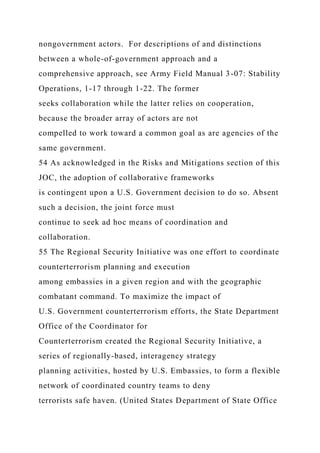 nongovernment actors. For descriptions of and distinctions
between a whole-of-government approach and a
comprehensive approach, see Army Field Manual 3-07: Stability
Operations, 1-17 through 1-22. The former
seeks collaboration while the latter relies on cooperation,
because the broader array of actors are not
compelled to work toward a common goal as are agencies of the
same government.
54 As acknowledged in the Risks and Mitigations section of this
JOC, the adoption of collaborative frameworks
is contingent upon a U.S. Government decision to do so. Absent
such a decision, the joint force must
continue to seek ad hoc means of coordination and
collaboration.
55 The Regional Security Initiative was one effort to coordinate
counterterrorism planning and execution
among embassies in a given region and with the geographic
combatant command. To maximize the impact of
U.S. Government counterterrorism efforts, the State Department
Office of the Coordinator for
Counterterrorism created the Regional Security Initiative, a
series of regionally-based, interagency strategy
planning activities, hosted by U.S. Embassies, to form a flexible
network of coordinated country teams to deny
terrorists safe haven. (United States Department of State Office
 