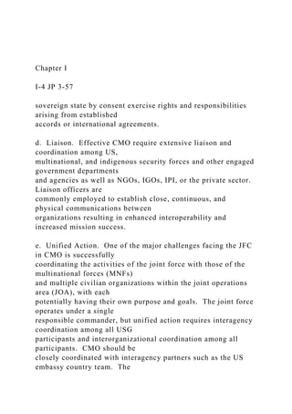 Chapter I
I-4 JP 3-57
sovereign state by consent exercise rights and responsibilities
arising from established
accords or international agreements.
d. Liaison. Effective CMO require extensive liaison and
coordination among US,
multinational, and indigenous security forces and other engaged
government departments
and agencies as well as NGOs, IGOs, IPI, or the private sector.
Liaison officers are
commonly employed to establish close, continuous, and
physical communications between
organizations resulting in enhanced interoperability and
increased mission success.
e. Unified Action. One of the major challenges facing the JFC
in CMO is successfully
coordinating the activities of the joint force with those of the
multinational forces (MNFs)
and multiple civilian organizations within the joint operations
area (JOA), with each
potentially having their own purpose and goals. The joint force
operates under a single
responsible commander, but unified action requires interagency
coordination among all USG
participants and interorganizational coordination among all
participants. CMO should be
closely coordinated with interagency partners such as the US
embassy country team. The
 