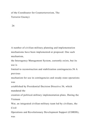 of the Coordinator for Counterterrorism, The
Terrorist Enemy)
26
A number of civilian-military planning and implementation
mechanisms have been implemented or proposed. One such
mechanism,
the Interagency Management System, currently exists, but its
use is
limited to reconstruction and stabilization contingencies.56 A
previous
mechanism for use in contingencies and steady-state operations
was
established by Presidential Decision Directive 56, which
mandated the
creation of political-military implementation plans. During the
Vietnam
War, an integrated civilian-military team led by civilians, the
Civil
Operations and Revolutionary Development Support (CORDS),
was
 
