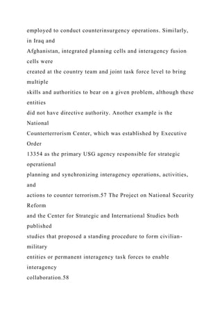 employed to conduct counterinsurgency operations. Similarly,
in Iraq and
Afghanistan, integrated planning cells and interagency fusion
cells were
created at the country team and joint task force level to bring
multiple
skills and authorities to bear on a given problem, although these
entities
did not have directive authority. Another example is the
National
Counterterrorism Center, which was established by Executive
Order
13354 as the primary USG agency responsible for strategic
operational
planning and synchronizing interagency operations, activities,
and
actions to counter terrorism.57 The Project on National Security
Reform
and the Center for Strategic and International Studies both
published
studies that proposed a standing procedure to form civilian-
military
entities or permanent interagency task forces to enable
interagency
collaboration.58
 
