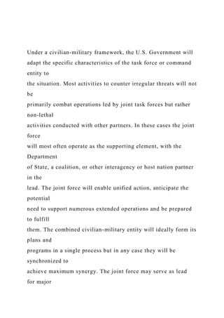 Under a civilian-military framework, the U.S. Government will
adapt the specific characteristics of the task force or command
entity to
the situation. Most activities to counter irregular threats will not
be
primarily combat operations led by joint task forces but rather
non-lethal
activities conducted with other partners. In these cases the joint
force
will most often operate as the supporting element, with the
Department
of State, a coalition, or other interagency or host nation partner
in the
lead. The joint force will enable unified action, anticipate the
potential
need to support numerous extended operations and be prepared
to fulfill
them. The combined civilian-military entity will ideally form its
plans and
programs in a single process but in any case they will be
synchronized to
achieve maximum synergy. The joint force may serve as lead
for major
 
